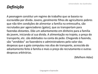 Universidade das Quebradas

Definição

A peonagem constitui um regime de trabalho que se baseia na
escravidão por dívida. Jovens, geralmente filhos de agricultores pobres
que não têm condições de alimentar a família na entressafra, são
recrutados por agenciadores (gatos), que os transportam para
fazendas distantes. Dão um adiantamento em dinheiro para a família
do jovem, iniciando aí sua dívida. A alimentação no trajeto, o preço do
transporte, etc. são debitados na conta do peão. Chegando à fazenda,
são “vendidos” ao fazendeiro e administradores pelo valor das
despesas que o gato computou nos dias de transporte, acrescido do
adiantamento feito à família e mais o preço do recrutamento e outras
despesas arbitrárias.
                                                         (Melhem Adas)



                           Linguagem e Expressão
 