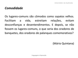 Universidade das Quebradas


Comodidade

Os lugares-comuns são cômodos como sapatos velhos.
Facilitam a vida, estreitam relações, evitam
desconfianças e desentendimentos. E depois, se não
fossem os lugares-comuns, o que seria dos oradores de
banquetes, dos oradores de palanques comemorativos?


                                            (Mário Quintana)


                    Linguagem e Expressão
 
