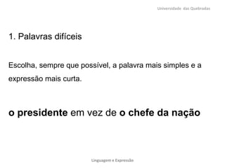 Universidade das Quebradas




1. Palavras difíceis


Escolha, sempre que possível, a palavra mais simples e a
expressão mais curta.



o presidente em vez de o chefe da nação



                        Linguagem e Expressão
 