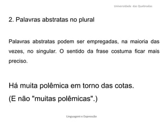 Universidade das Quebradas



2. Palavras abstratas no plural


Palavras abstratas podem ser empregadas, na maioria das
vezes, no singular. O sentido da frase costuma ficar mais
preciso.



Há muita polêmica em torno das cotas.
(E não "muitas polêmicas".)

                     Linguagem e Expressão
 