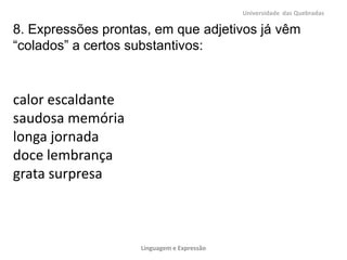 Universidade das Quebradas

8. Expressões prontas, em que adjetivos já vêm
“colados” a certos substantivos:



calor escaldante
saudosa memória
longa jornada
doce lembrança
grata surpresa



                    Linguagem e Expressão
 