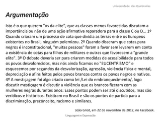 Universidade das Quebradas


Argumentação
Isto é o que querem "os da elite", que as classes menos favorecidas discutam a
importância ou não de uma ação afirmativa reparadora para a classe C ou D... 1º
Quando criaram um processo de cota que dividia as terras entre os Europeus
existentes no Brasil, ninguém polemizou. 2º Quando disseram que cotas para
negros é inconstitucional, "muitas pessoas" foram a favor sem levarem em conta
a existência de cotas para filhos de militares e outras que favorecem a "grande
elite". 3º O debate deveria ser para criarem medidas de acessibilidade para todos
os povos desvaforecidos, mas nós ainda ficamos no "EUCENTRISMO” e
esquecemos por segundos da desvalorização, agressão, violência física e mental,
depreciação e afins feitos pelos povos brancos contra os povos negros e nativos.
4º A mestiçagem foi algo criado como lei /Lei do embranquecimento/, logo
discutir mestiçagem é discutir a violência que os brancos fizeram com as
mulheres negras durantes anos. Esses pontos podem ser até discutidos, mas são
verídicos e históricos. Existiram no Brasil e são os pontos de partida para a
discriminação, preconceito, racismo e similares.
                                      João Griot, em 22 de novembro de 2012, no Facebook.
                                Linguagem e Expressão
 