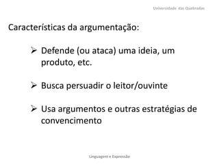 Universidade das Quebradas



Características da argumentação:

      Defende (ou ataca) uma ideia, um
       produto, etc.

      Busca persuadir o leitor/ouvinte

      Usa argumentos e outras estratégias de
       convencimento


                   Linguagem e Expressão
 