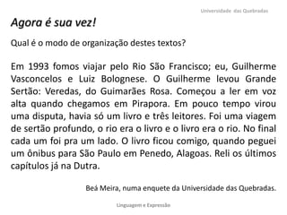 Universidade das Quebradas

Agora é sua vez!
Qual é o modo de organização destes textos?

Em 1993 fomos viajar pelo Rio São Francisco; eu, Guilherme
Vasconcelos e Luiz Bolognese. O Guilherme levou Grande
Sertão: Veredas, do Guimarães Rosa. Começou a ler em voz
alta quando chegamos em Pirapora. Em pouco tempo virou
uma disputa, havia só um livro e três leitores. Foi uma viagem
de sertão profundo, o rio era o livro e o livro era o rio. No final
cada um foi pra um lado. O livro ficou comigo, quando peguei
um ônibus para São Paulo em Penedo, Alagoas. Reli os últimos
capítulos já na Dutra.

                  Beá Meira, numa enquete da Universidade das Quebradas.

                          Linguagem e Expressão
 