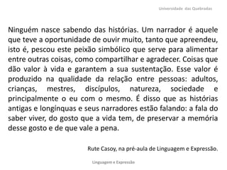 Universidade das Quebradas




Ninguém nasce sabendo das histórias. Um narrador é aquele
que teve a oportunidade de ouvir muito, tanto que apreendeu,
isto é, pescou este peixão simbólico que serve para alimentar
entre outras coisas, como compartilhar e agradecer. Coisas que
dão valor à vida e garantem a sua sustentação. Esse valor é
produzido na qualidade da relação entre pessoas: adultos,
crianças, mestres, discípulos, natureza, sociedade e
principalmente o eu com o mesmo. É disso que as histórias
antigas e longínquas e seus narradores estão falando: a fala do
saber viver, do gosto que a vida tem, de preservar a memória
desse gosto e de que vale a pena.

                       Rute Casoy, na pré-aula de Linguagem e Expressão.

                         Linguagem e Expressão
 