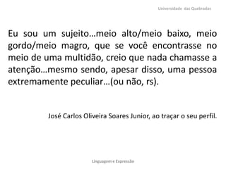 Universidade das Quebradas




Eu sou um sujeito…meio alto/meio baixo, meio
gordo/meio magro, que se você encontrasse no
meio de uma multidão, creio que nada chamasse a
atenção…mesmo sendo, apesar disso, uma pessoa
extremamente peculiar…(ou não, rs).


         José Carlos Oliveira Soares Junior, ao traçar o seu perfil.




                        Linguagem e Expressão
 
