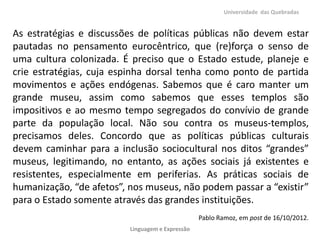 Universidade das Quebradas


As estratégias e discussões de políticas públicas não devem estar
pautadas no pensamento eurocêntrico, que (re)força o senso de
uma cultura colonizada. É preciso que o Estado estude, planeje e
crie estratégias, cuja espinha dorsal tenha como ponto de partida
movimentos e ações endógenas. Sabemos que é caro manter um
grande museu, assim como sabemos que esses templos são
impositivos e ao mesmo tempo segregados do convívio de grande
parte da população local. Não sou contra os museus-templos,
precisamos deles. Concordo que as políticas públicas culturais
devem caminhar para a inclusão sociocultural nos ditos “grandes”
museus, legitimando, no entanto, as ações sociais já existentes e
resistentes, especialmente em periferias. As práticas sociais de
humanização, “de afetos”, nos museus, não podem passar a “existir”
para o Estado somente através das grandes instituições.
                                                  Pablo Ramoz, em post de 16/10/2012.
                          Linguagem e Expressão
 