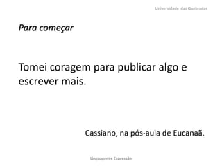 Universidade das Quebradas



Para começar



Tomei coragem para publicar algo e
escrever mais.



               Cassiano, na pós-aula de Eucanaã.

                Linguagem e Expressão
 