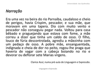 Universidade das Quebradas



Narração
Era uma vez na beira do rio Parnaíba, caudaloso e cheio
de perigos, havia Crispim, pescador, e sua mãe, que
moravam em uma tapera. Dia com muito vento e
pescador não conseguiu pegar nada. Voltou para casa
bêbado e praguejando que estava com fome, a mãe
correu a dizer que tinha um caldo de osso. O filho,
louco de fúria descontrolada, agrediu a mãezinha com
um pedaço de osso. A pobre mãe, ensanguentada,
indignada e cheia de dor no peito, rogou-lhe praga que
haveria de vagar com a cabeça boiando no rio e
devorar ou deflorar sete Marias virgens.
                Clarice Azul, numa pré-aula de Linguagem e Expressão.

                       Linguagem e Expressão
 