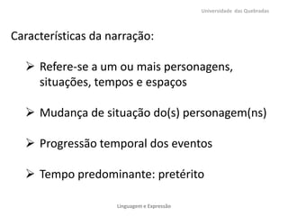 Universidade das Quebradas



Características da narração:

   Refere-se a um ou mais personagens,
    situações, tempos e espaços

   Mudança de situação do(s) personagem(ns)

   Progressão temporal dos eventos

   Tempo predominante: pretérito

                    Linguagem e Expressão
 