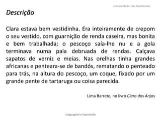 Universidade das Quebradas

Descrição

Clara estava bem vestidinha. Era inteiramente de crepom
o seu vestido, com guarnição de renda caseira, mas bonita
e bem trabalhada; o pescoço saía-lhe nu e a gola
terminava numa pala debruada de rendas. Calçava
sapatos de verniz e meias. Nas orelhas tinha grandes
africanas e penteara-se de bandós, rematando o penteado
para trás, na altura do pescoço, um coque, fixado por um
grande pente de tartaruga ou coisa parecida.

                                     Lima Barreto, no livro Clara dos Anjos



                      Linguagem e Expressão
 