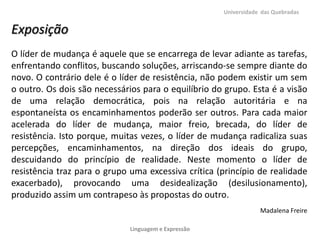 Universidade das Quebradas


Exposição
O líder de mudança é aquele que se encarrega de levar adiante as tarefas,
enfrentando conflitos, buscando soluções, arriscando-se sempre diante do
novo. O contrário dele é o líder de resistência, não podem existir um sem
o outro. Os dois são necessários para o equilíbrio do grupo. Esta é a visão
de uma relação democrática, pois na relação autoritária e na
espontaneísta os encaminhamentos poderão ser outros. Para cada maior
acelerada do líder de mudança, maior freio, brecada, do líder de
resistência. Isto porque, muitas vezes, o líder de mudança radicaliza suas
percepções, encaminhamentos, na direção dos ideais do grupo,
descuidando do princípio de realidade. Neste momento o líder de
resistência traz para o grupo uma excessiva crítica (princípio de realidade
exacerbado), provocando uma desidealização (desilusionamento),
produzido assim um contrapeso às propostas do outro.
                                                                  Madalena Freire

                              Linguagem e Expressão
 