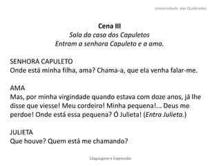 Cena III
Sala da casa dos Capuletos
Entram a senhora Capuleto e a ama.
SENHORA CAPULETO
Onde está minha filha, ama? Chama-a, que ela venha falar-me.
AMA
Mas, por minha virgindade quando estava com doze anos, já lhe
disse que viesse! Meu cordeiro! Minha pequena!... Deus me
perdoe! Onde está essa pequena? Ó Julieta! (Entra Julieta.)
JULIETA
Que houve? Quem está me chamando?
Universidade das Quebradas
Linguagem e Expressão
 