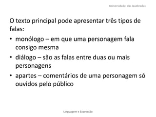 O texto principal pode apresentar três tipos de
falas:
• monólogo – em que uma personagem fala
consigo mesma
• diálogo – são as falas entre duas ou mais
personagens
• apartes – comentários de uma personagem só
ouvidos pelo público
Universidade das Quebradas
Linguagem e Expressão
 