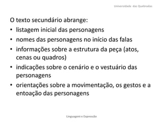 O texto secundário abrange:
• listagem inicial das personagens
• nomes das personagens no início das falas
• informações sobre a estrutura da peça (atos,
cenas ou quadros)
• indicações sobre o cenário e o vestuário das
personagens
• orientações sobre a movimentação, os gestos e a
entoação das personagens
Universidade das Quebradas
Linguagem e Expressão
 
