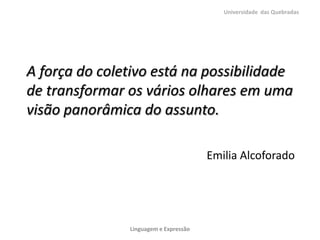 Universidade das Quebradas




A força do coletivo está na possibilidade
de transformar os vários olhares em uma
visão panorâmica do assunto.

                                       Emilia Alcoforado




               Linguagem e Expressão
 