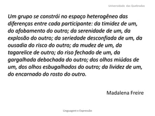 Universidade das Quebradas


Um grupo se constrói no espaço heterogêneo das
diferenças entre cada participante: da timidez de um,
do afobamento do outro; da serenidade de um, da
explosão do outro; da seriedade desconfiada de um, da
ousadia do risco do outro; da mudez de um, da
tagarelice de outro; do riso fechado de um, da
gargalhada debochada do outro; dos olhos miúdos de
um, dos olhos esbugalhados do outro; da lividez de um,
do encarnado do rosto do outro.


                                              Madalena Freire


                      Linguagem e Expressão
 