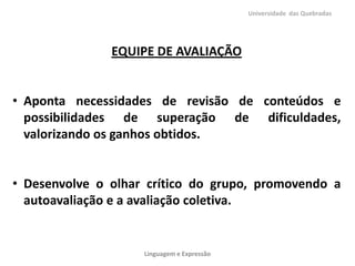 Universidade das Quebradas




               EQUIPE DE AVALIAÇÃO


• Aponta necessidades de revisão de conteúdos e
  possibilidades de superação de dificuldades,
  valorizando os ganhos obtidos.


• Desenvolve o olhar crítico do grupo, promovendo a
  autoavaliação e a avaliação coletiva.


                    Linguagem e Expressão
 