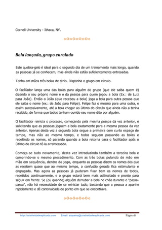 http://criatividadeaplicada.com Email: siqueira@criatividadeaplicada.com Página 8
Cornell University - Ithaca, NY.
o-O-o-O-o-O-o-O-o
Bola lançada, grupo enrolado
Este quebra-gelo é ideal para o segundo dia de um treinamento mais longo, quando
as pessoas já se conhecem, mas ainda não estão suficientemente entrosadas.
Tenha em mãos três bolas de ténis. Disponha o grupo em círculo.
O facíliíador lança uma das bolas para alguém do grupo (que ele saiba quem é)
dizendo o seu próprio nome e o da pessoa para quem jogou a bola (Ex.: de Luiz
para João). Então o João (que recebeu a bola) joga a bola para outra pessoa que
ele saiba o nome (ex.: de João para Felipe). Felipe faz o mesmo para uma outra, e
assim sucessivamente, até a bola chegar ao último do círculo que ainda não a tenha
recebido, de forma que todos tenham ouvido seu nome dito por alguém.
O facílitador reinicia o processo, começando pela mesma pessoa da vez anterior, e
solicitando que as pessoas joguem a bola exatamente para a mesma pessoa da vez
anterior. Apenas desta vez a segunda bola segue a primeira com curto espaço de
tempo, mas não ao mesmo tempo, e todos seguem passando as bolas e
repetindo os nomes, só parando quando a bola retorna para o facilitador após o
último do círculo tê-la arremessado.
Começa-se tudo novamente, desta vez introduzindo também a terceira bola e
cumprindo-se o mesmo procedimento. Com as três bolas pulando de mão em
mão em sequência, dentro do jogo, enquanto as pessoas dizem os nomes dos que
as recebem quase que ao mesmo tempo, a confusão gerada fica estimulante e
engraçada. Mas agora as pessoas já puderam fixar bem os nomes de todos,
repetidos continuamente, e o grupo estará bem mais aclimatado e pronto para
seguir em frente. Se (ou quando) alguém derrubar a bola no chão durante o "passa-
passa", não há necessidade de se reiniciar tudo, bastando que a pessoa a apanhe
rapidamente e dê continuidade do ponto em que se encontrava.
o-O-o-O-o-O-o-O-o
 