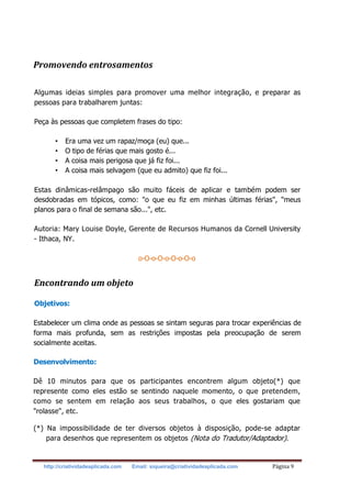 http://criatividadeaplicada.com Email: siqueira@criatividadeaplicada.com Página 9
Promovendo entrosamentos
Algumas ideias simples para promover uma melhor integração, e preparar as
pessoas para trabalharem juntas:
Peça às pessoas que completem frases do tipo:
• Era uma vez um rapaz/moça (eu) que...
• O tipo de férias que mais gosto é...
• A coisa mais perigosa que já fiz foi...
• A coisa mais selvagem (que eu admito) que fiz foi...
Estas dinâmicas-relâmpago são muito fáceis de aplicar e também podem ser
desdobradas em tópicos, como: "o que eu fiz em minhas últimas férias", "meus
planos para o final de semana são...", etc.
Autoria: Mary Louise Doyle, Gerente de Recursos Humanos da Cornell University
- Ithaca, NY.
o-O-o-O-o-O-o-O-o
Encontrando um objeto
Objetivos:
Estabelecer um clima onde as pessoas se sintam seguras para trocar experiências de
forma mais profunda, sem as restrições impostas pela preocupação de serem
socialmente aceitas.
Desenvolvimento:
Dê 10 minutos para que os participantes encontrem algum objeto(*) que
represente como eles estão se sentindo naquele momento, o que pretendem,
como se sentem em relação aos seus trabalhos, o que eles gostariam que
"rolasse", etc.
(*) Na impossibilidade de ter diversos objetos à disposição, pode-se adaptar
para desenhos que representem os objetos (Nota do Tradutor/Adaptador).
 