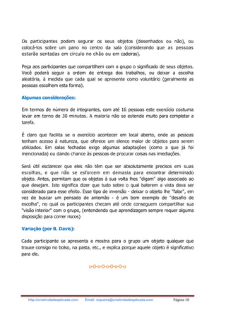 http://criatividadeaplicada.com Email: siqueira@criatividadeaplicada.com Página 10
Os participantes podem segurar os seus objetos (desenhados ou não), ou
colocá-los sobre um pano no centro da sala (considerando que as pessoas
estarão sentadas em círculo no chão ou em cadeiras).
Peça aos participantes que compartilhem com o grupo o significado de seus objetos.
Você poderá seguir a ordem de entrega dos trabalhos, ou deixar a escolha
aleatória, à medida que cada qual se apresente como voluntário (geralmente as
pessoas escolhem esta forma).
Algumas considerações:
Em termos de número de integrantes, com até 16 pessoas este exercício costuma
levar em torno de 30 minutos. A maioria não se estende muito para completar a
tarefa.
É claro que facilita se o exercício acontecer em local aberto, onde as pessoas
tenham acesso à natureza, que oferece um elenco maior de objetos para serem
utilizados. Em salas fechadas exige algumas adaptações (como a que já foi
mencionada) ou dando chance às pessoas de procurar coisas nas imediações.
Será útil esclarecer que eles não têm que ser absolutamente precisos em suas
escolhas, e que não se esforcem em demasia para encontrar determinado
objeto. Antes, permitam que os objetos à sua volta lhes "digam" algo associado ao
que desejam. Isto significa dizer que tudo sobre o qual baterem a vista deva ser
considerado para esse efeito. Esse tipo de inversão - deixar o objeto lhe "falar", em
vez de buscar um pensado de antemão - é um bom exemplo de "desafio de
escolha", no qual os participantes checam até onde conseguem compartilhar sua
"visão interior" com o grupo, (entendendo que aprendizagem sempre requer alguma
disposição para correr riscos)
Variação (por B. Davis):
Cada participante se apresenta e mostra para o grupo um objeto qualquer que
trouxe consigo no bolso, na pasta, etc., e explica porque aquele objeto é significativo
para ele.
o-O-o-O-o-O-o-O-o
 