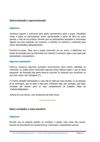 http://criatividadeaplicada.com Email: siqueira@criatividadeaplicada.com Página 11
Entrevistando e apresentando
Objetivos:
Conhecer alguém o suficiente para poder apresentá-lo para o grupo. Possibilita
ainda a todos os participantes serem apresentados a partir da ótica de outra
pessoa, e não da sua própria. Permite que os participantes aprendam a entrevistar
alguém que eles acabaram de conhecer, e também se mostrem o suficiente para
serem apresentados adequadamente.
Formam-se pares. Peça que a dupla entreviste um ao outro, e determine um
tempo de duração para as entrevistas (no máximo 5 minutos), após o que cada qual
apresentará o companheiro.
Algumas orientações:
Pode-se preparar algumas questões previamente para serem utilizadas na
entrevista, ou então serem fornecidas algumas linhas básicas sobre o que se deva
parguntar. Na formação dos pares deve-se solicitar às pessoas que escolham as
que elas ainda não conheçam (*).
(*) Outra variação interessante é, caso não se opte por essa escolha, ou as pessoas
já se conheçam, que se peça a elas para revelarem algo, por exemplo, que fosse
novidade até mesmo para os seus companheiros de trabalho (Nota do
Tradutor/Adaptador).
Autoria de Lynn Brown, com acréscimos de Peter Hurst.
o-O-o-O-o-O-o-O-o
Duas verdades e uma mentira
Objetivos:
Permitir que as pessoas possam se conhecer e gostar mais umas das outras,
através da descoberta de características, interesses e experiências comuns.
 