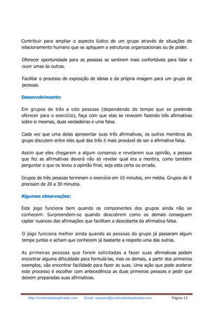 http://criatividadeaplicada.com Email: siqueira@criatividadeaplicada.com Página 12
Contribuir para ampliar o aspecto lúdico de um grupo através de situações do
relacionamento humano que se apliquem a estruturas organizacionais ou de poder.
Oferecer oportunidade para as pessoas se sentirem mais confortáveis para falar e
ouvir umas às outras.
Facilitar o processo de exposição de ideias e da própria imagem para um grupo de
pessoas.
Desenvolvimento:
Em grupos de três a oito pessoas (dependendo do tempo que se pretende
oferecer para o exercício), faça com que elas se revezem fazendo três afirmativas
sobre si mesmas, duas verdadeiras e uma falsa.
Cada vez que uma delas apresentar suas três afirmativas, os outros membros do
grupo discutem entre eles qual das três é mais provável de ser a afirmativa falsa.
Assim que eles chegarem a algum consenso e revelarem sua opinião, a pessoa
que fez as afirmativas deverá não só revelar qual era a mentira, como também
perguntar o que os levou a opinião final, seja esta certa ou errada.
Grupos de três pessoas terminam o exercício em 10 minutos, em média. Grupos de 8
precisam de 20 a 30 minutos.
Algumas observações:
Este jogo funciona bem quando os componentes dos grupos ainda não se
conhecem. Surpreendem-se quando descobrem como os demais conseguem
captar nuances das afirmações que facilitam a descoberta da afirmativa falsa.
O jogo funciona melhor ainda quando as pessoas do grupo já passaram algum
tempo juntas e acham que conhecem já bastante a respeito uma das outras.
As primeiras pessoas que forem solicitadas a fazer suas afirmativas podem
encontrar alguma dificuldade para formulá-las, mas os demais, a partir dos primeiros
exemplos, vão encontrar facilidade para fazer as suas. Uma ação que pode acelerar
este processo é escolher com antecedência as duas primeiras pessoas e pedir que
deixem preparadas suas afirmativas.
 