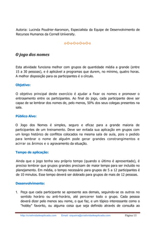 http://criatividadeaplicada.com Email: siqueira@criatividadeaplicada.com Página 13
Autoria: Lucinda Poudrier-Aaronson, Especialista da Equipe de Desenvolvimento de
Recursos Humanos da Cornell Uníversity.
o-O-o-O-o-O-o-O-o
O jogo dos nomes
Esta atividade funciona melhor com grupos de quantidade média a grande (entre
15 a 30 pessoas), e é aplicável a programas que durem, no mínimo, quatro horas.
A melhor disposição para os participantes é o círculo.
Objetivo:
O objetivo principal deste exercício é ajudar a fixar os nomes e promover o
entrosamento entre os participantes. Ao final do jogo, cada participante deve ser
capaz de se lembrar dos nomes de, pelo menos, 50% dos seus colegas presentes na
sala.
Público Alvo:
O Jogo dos Nomes é simples, seguro e eficaz para a grande maioria de
participantes de um treinamento. Deve ser evitada sua aplicação em grupos com
um longo histórico de conflitos colocados na mesma sala de aula, pois o pedido
para lembrar o nome de alguém pode gerar grandes constrangimentos e
acirrar os ânimos e o agravamento da situação.
Tempo de aplicação:
Ainda que o jogo tenha seu próprio tempo (quando o último é apresentado), é
preciso lembrar que grupos grandes precisam de maior tempo para ser incluído no
planejamento. Em média, o tempo necessário para grupos de 5 a 12 participantes é
de 10 minutos. Esse tempo deverá ser dobrado para grupos de mais de 12 pessoas.
Desenvolvimento:
1. Peça que cada participante se apresente aos demais, seguindo-se os outros no
sentido horário ou anti-horário, até percorrer todo o grupo. Cada pessoa
deverá dizer pelo menos seu nome, o que faz, e um tópico interessante como o
"hobby" favorito, ou alguma coisa que seja definido através de consulta ao
 