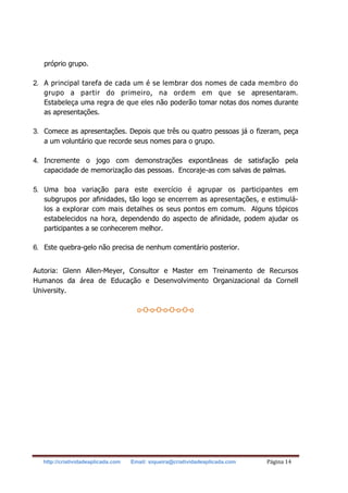http://criatividadeaplicada.com Email: siqueira@criatividadeaplicada.com Página 14
próprio grupo.
2. A principal tarefa de cada um é se lembrar dos nomes de cada membro do
grupo a partir do primeiro, na ordem em que se apresentaram.
Estabeleça uma regra de que eles não poderão tomar notas dos nomes durante
as apresentações.
3. Comece as apresentações. Depois que três ou quatro pessoas já o fizeram, peça
a um voluntário que recorde seus nomes para o grupo.
4. Incremente o jogo com demonstrações expontâneas de satisfação pela
capacidade de memorização das pessoas. Encoraje-as com salvas de palmas.
5. Uma boa variação para este exercício é agrupar os participantes em
subgrupos por afinidades, tão logo se encerrem as apresentações, e estimulá-
los a explorar com mais detalhes os seus pontos em comum. Alguns tópicos
estabelecidos na hora, dependendo do aspecto de afinidade, podem ajudar os
participantes a se conhecerem melhor.
6. Este quebra-gelo não precisa de nenhum comentário posterior.
Autoria: Glenn Allen-Meyer, Consultor e Master em Treinamento de Recursos
Humanos da área de Educação e Desenvolvimento Organizacional da Cornell
University.
o-O-o-O-o-O-o-O-o
 