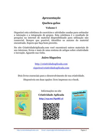 http://criatividadeaplicada.com Email: siqueira@criatividadeaplicada.com Página 1
Apresentação
Quebra-gelos
Volume I
Organizei esta coletânea de exercícios e atividades usadas para estimular
a interação e a integração de grupos. Esta coletânea é o resultado de
pesquisa na internet de material disponibilizado para utilização não
comercial. Sempre que possível, identifico os autores do material
encontrado. Espero que faça bom proveito.
No site CriatividadeAplicada.com você encontrará outros materiais de
seu interesse, livros e mais de uma centena de artigos sobre criatividade
e inovação. Aguardo sua visita.
Jairo Siqueira
http://criatividadeaplicada.com
siqueira@criatividadeaplicada.com
Dois livros essenciais para o desenvolvimento de sua criatividade.
Disponíveis em duas opções: livro impresso ou e-book.
Informações no site
Criatividade Aplicada
http://wp.me/Pg0RE-yI
 