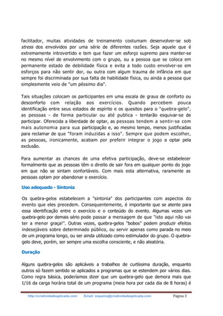 http://criatividadeaplicada.com Email: siqueira@criatividadeaplicada.com Página 3
facilitador, muitas atividades de treinamento costumam desenvolver-se sob
stress dos envolvidos por uma série de diferentes razões. Seja aquele que é
extremamente introvertido e tem que fazer um esforço supremo para manter-se
no mesmo nível de envolvimento com o grupo, ou a pessoa que se coloca em
permanente estado de debilidade física e evita a todo custo envolver-se em
esforços para não sentir dor, ou outra com algum trauma de infância em que
sempre foi discriminada por sua falta de habilidade física, ou ainda a pessoa que
simplesmente veio de "um péssimo dia".
Tais situações colocam os participantes em uma escala de graus de conforto ou
desconforto com relação aos exercícios. Quando percebem pouca
identificação entre seus estados de espírito e os quesitos para o "quebra-gelo",
as pessoas - de forma particular ou até publica - tentarão esquivar-se de
participar. Oferecida a liberdade de optar, as pessoas tendem a sentir-se com
mais autonomia para sua participação e, ao mesmo tempo, menos justificadas
para reclamar de que "foram induzidas a isso". Sempre que podem escolher,
as pessoas, ironicamente, acabam por preferir integrar o jogo a optar pela
exclusão.
Para aumentar as chances de uma efetiva participação, deve-se estabelecer
formalmente que as pessoas têm o direito de sair fora em qualquer ponto do jogo
em que não se sintam confortáveis. Com mais esta alternativa, raramente as
pessoas optam por abandonar o exercício.
Uso adequado - Sintonia
Os quebra-gelos estabelecem a "sintonia" dos participantes com aspectos do
evento que eles precedem. Consequentemente, é importante que se atente para
essa identificação entre o exercício e o conteúdo do evento. Algumas vezes um
quebra-gelo por demais sério pode passar a mensagem de que "isto aqui não vai
ter a menor graça!". Outras vezes, quebra-gelos "bobos" podem produzir efeitos
indesejáveis sobre determinado público, ou servir apenas como parada no meio
de um programa longo, ou ser ainda utilizado como estimulador do grupo. O quebra-
gelo deve, porém, ser sempre uma escolha consciente, e não aleatória.
Duração
Alguns quebra-gelos são aplicáveis a trabalhos de curtíssima duração, enquanto
outros só fazem sentido se aplicados a programas que se estendem por vários dias.
Como regra básica, poderíamos dizer que um quebra-gelo que demora mais que
1/16 da carga horária total de um programa (meia hora por cada dia de 8 horas) é
 