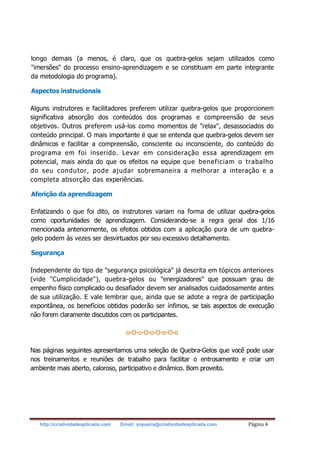 http://criatividadeaplicada.com Email: siqueira@criatividadeaplicada.com Página 4
longo demais (a menos, é claro, que os quebra-gelos sejam utilizados como
"imersões" do processo ensino-aprendizagem e se constituam em parte integrante
da metodologia do programa).
Aspectos instrucionais
Alguns instrutores e facilitadores preferem utilizar quebra-gelos que proporcionem
significativa absorção dos conteúdos dos programas e compreensão de seus
objetivos. Outros preferem usá-los como momentos de "relax", desassociados do
conteúdo principal. O mais importante é que se entenda que quebra-gelos devem ser
dinâmicos e facilitar a compreensão, consciente ou inconsciente, do conteúdo do
programa em foi inserido. Levar em consideração essa aprendizagem em
potencial, mais ainda do que os efeitos na equipe que beneficiam o trabalho
do seu condutor, pode ajudar sobremaneira a melhorar a interação e a
completa absorção das experiências.
Aferição da aprendizagem
Enfatizando o que foi dito, os instrutores variam na forma de utilizar quebra-gelos
como oportunidades de aprendizagem. Considerando-se a regra geral dos 1/16
mencionada anteriormente, os efeitos obtidos com a aplicação pura de um quebra-
gelo podem às vezes ser desvirtuados por seu excessivo detalhamento.
Segurança
Independente do tipo de "segurança psicológica" já descrita em tópicos anteriores
(vide "Cumplicidade"), quebra-gelos ou "energizadores" que possuam grau de
empenho físico complicado ou desafiador devem ser analisados cuidadosamente antes
de sua utilização. E vale lembrar que, ainda que se adote a regra de participação
expontânea, os benefícios obtidos poderão ser ínfimos, se tais aspectos de execução
não forem claramente discutidos com os participantes.
o-O-o-O-o-O-o-O-o
Nas páginas seguintes apresentamos uma seleção de Quebra-Gelos que você pode usar
nos treinamentos e reuniões de trabalho para facilitar o entrosamento e criar um
ambiente mais aberto, caloroso, participativo e dinâmico. Bom proveito.
 