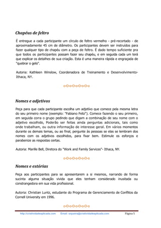 http://criatividadeaplicada.com Email: siqueira@criatividadeaplicada.com Página 5
Chapéus de feltro
É entregue a cada participante um círculo de feltro vermelho - pré-recortado - de
aproximadamente 45 cm de diâmetro. Os participantes devem ser instruídos para
fazer qualquer tipo de chapéu com a peça de feltro. É dado tempo suficiente pra
que todos os participantes possam fazer seu chapéu, e em seguida cada um terá
que explicar os detalhes de sua criação. Esta é uma maneira rápida e engraçada de
"quebrar o gelo".
Autoria: Kathleen Winslow, Coordenadora de Treinamento e Desenvolvimento-
Ithaca, NY.
o-O-o-O-o-O-o-O-o
Nomes e adjetivos
Peça para que cada participante escolha um adjetívo que comece pela mesma letra
do seu primeiro nome (exemplo: "Fabiano Feliz"). Comece fazendo o seu primeiro,
em seguida corra o grupo pedindo que digam a combinação de seu nome com o
adjetivo escolhido, Poderão ser feitas ainda perguntas adicionais, tais como
onde trabalham, ou outra informação de interesse geral. Em vários momentos
durante os demais temas, ou ao final, pergunte às pessoas se elas se lembram dos
nomes com os adjetivos escolhidos, para fixar bem. Estimule os esforços e
parabenize as respostas certas.
Autoria: Marille Bell, Diretora do "Work and Family Services"- Ithaca, NY.
o-O-o-O-o-O-o-O-o
Nomes e estórias
Peça aos participantes para se apresentarem a si mesmos, narrando de forma
sucinta alguma situação vivida que eles tenham considerado inusitada ou
constrangedora em sua vida profissional.
Autoria: Christian Luntz, estudante do Programa de Gerenciamento de Conflitos da
Cornell University em 1996.
o-O-o-O-o-O-o-O-o
 