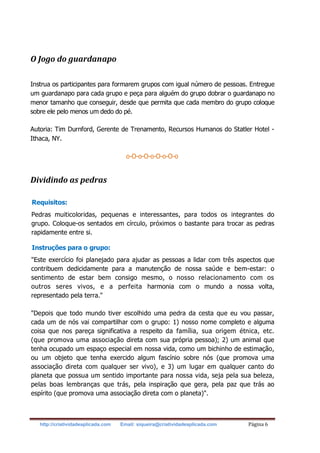 http://criatividadeaplicada.com Email: siqueira@criatividadeaplicada.com Página 6
O Jogo do guardanapo
Instrua os participantes para formarem grupos com igual número de pessoas. Entregue
um guardanapo para cada grupo e peça para alguém do grupo dobrar o guardanapo no
menor tamanho que conseguir, desde que permita que cada membro do grupo coloque
sobre ele pelo menos um dedo do pé.
Autoria: Tim Durnford, Gerente de Trenamento, Recursos Humanos do Statler Hotel -
Ithaca, NY.
o-O-o-O-o-O-o-O-o
Dividindo as pedras
Requisitos:
Pedras muiticoloridas, pequenas e interessantes, para todos os integrantes do
grupo. Coloque-os sentados em círculo, próximos o bastante para trocar as pedras
rapidamente entre si.
Instruções para o grupo:
"Este exercício foi planejado para ajudar as pessoas a lidar com três aspectos que
contribuem dedicidamente para a manutenção de nossa saúde e bem-estar: o
sentimento de estar bem consigo mesmo, o nosso relacionamento com os
outros seres vivos, e a perfeita harmonia com o mundo a nossa volta,
representado pela terra."
"Depois que todo mundo tiver escolhido uma pedra da cesta que eu vou passar,
cada um de nós vai compartilhar com o grupo: 1) nosso nome completo e alguma
coisa que nos pareça significativa a respeito da família, sua origem étnica, etc.
(que promova uma associação direta com sua própria pessoa); 2) um animal que
tenha ocupado um espaço especial em nossa vida, como um bichinho de estimação,
ou um objeto que tenha exercido algum fascínio sobre nós (que promova uma
associação direta com qualquer ser vivo), e 3) um lugar em qualquer canto do
planeta que possua um sentido importante para nossa vida, seja pela sua beleza,
pelas boas lembranças que trás, pela inspiração que gera, pela paz que trás ao
espírito (que promova uma associação direta com o planeta)".
 