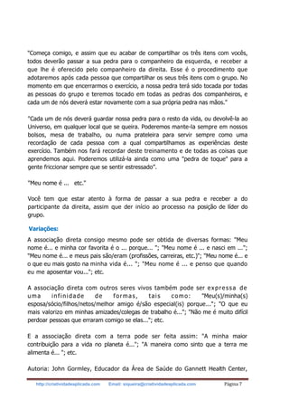 http://criatividadeaplicada.com Email: siqueira@criatividadeaplicada.com Página 7
"Começa comigo, e assim que eu acabar de compartilhar os três itens com vocês,
todos deverão passar a sua pedra para o companheiro da esquerda, e receber a
que lhe é oferecido pelo companheiro da direita. Esse é o procedimento que
adotaremos após cada pessoa que compartilhar os seus três itens com o grupo. No
momento em que encerrarmos o exercício, a nossa pedra terá sido tocada por todas
as pessoas do grupo e teremos tocado em todas as pedras dos companheiros, e
cada um de nós deverá estar novamente com a sua própria pedra nas mãos."
"Cada um de nós deverá guardar nossa pedra para o resto da vida, ou devolvê-la ao
Universo, em qualquer local que se queira. Poderemos mante-la sempre em nossos
bolsos, mesa de trabalho, ou numa prateleira para servir sempre como uma
recordação de cada pessoa com a qual compartilhamos as experiências deste
exercício. Também nos fará recordar deste treinamento e de todas as coisas que
aprendemos aqui. Poderemos utilizá-la ainda como uma "pedra de toque" para a
gente friccionar sempre que se sentir estressado”.
"Meu nome é ... etc."
Você tem que estar atento à forma de passar a sua pedra e receber a do
participante da direita, assim que der início ao processo na posição de líder do
grupo.
Variações:
A associação direta consigo mesmo pode ser obtida de diversas formas: "Meu
nome é... e minha cor favorita é o ... porque... "; "Meu nome é ... e nasci em ...";
"Meu nome é... e meus pais são/eram (profissões, carreiras, etc.)"; "Meu nome é... e
o que eu mais gosto na minha vida é... "; "Meu nome é ... e penso que quando
eu me aposentar vou..."; etc.
A associação direta com outros seres vivos também pode ser expressa de
uma infinidade de formas, tais como: "Meu(s)/minha(s)
esposa/sócio/filhos/netos/melhor amigo é/são especial(is) porque..."; "O que eu
mais valorizo em minhas amizades/colegas de trabalho é..."; "Não me é muito difícil
perdoar pessoas que erraram comigo se elas..."; etc.
E a associação direta com a terra pode ser feita assim: "A minha maior
contribuição para a vida no planeta é..."; "A maneira como sinto que a terra me
alimenta é... "; etc.
Autoria: John Gormley, Educador da Área de Saúde do Gannett Health Center,
 