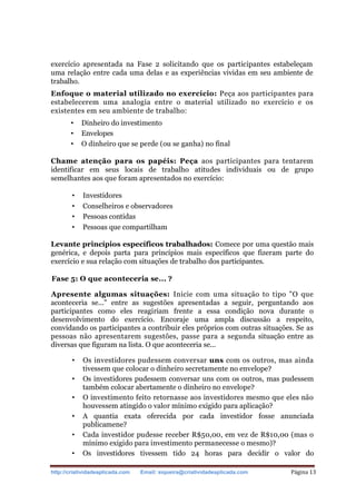 http://criatividadeaplicada.com Email: siqueira@criatividadeaplicada.com Página 13
exercício apresentada na Fase 2 solicitando que os participantes estabeleçam
uma relação entre cada uma delas e as experiências vividas em seu ambiente de
trabalho.
Enfoque o material utilizado no exercício: Peça aos participantes para
estabelecerem uma analogia entre o material utilizado no exercício e os
existentes em seu ambiente de trabalho:
• Dinheiro do investimento
• Envelopes
• O dinheiro que se perde (ou se ganha) no final
Chame atenção para os papéis: Peça aos participantes para tentarem
identificar em seus locais de trabalho atitudes individuais ou de grupo
semelhantes aos que foram apresentados no exercício:
• Investidores
• Conselheiros e observadores
• Pessoas contidas
• Pessoas que compartilham
Levante princípios específicos trabalhados: Comece por uma questão mais
genérica, e depois parta para princípios mais específicos que fizeram parte do
exercício e sua relação com situações de trabalho dos participantes.
Fase 5: O que aconteceria se... ?
Apresente algumas situações: Inicie com uma situação to tipo "O que
aconteceria se..." entre as sugestões apresentadas a seguir, perguntando aos
participantes como eles reagiriam frente a essa condição nova durante o
desenvolvimento do exercício. Encoraje uma ampla discussão a respeito,
convidando os participantes a contribuir eles próprios com outras situações. Se as
pessoas não apresentarem sugestões, passe para a segunda situação entre as
diversas que figuram na lista. O que aconteceria se...
• Os investidores pudessem conversar uns com os outros, mas ainda
tivessem que colocar o dinheiro secretamente no envelope?
• Os investidores pudessem conversar uns com os outros, mas pudessem
também colocar abertamente o dinheiro no envelope?
• O investimento feito retornasse aos investidores mesmo que eles não
houvessem atingido o valor mínimo exigido para aplicação?
• A quantia exata oferecida por cada investidor fosse anunciada
publicamene?
• Cada investidor pudesse receber R$50,00, em vez de R$10,00 (mas o
mínimo exigido para investimento permanecesse o mesmo)?
• Os investidores tivessem tido 24 horas para decidir o valor do
 