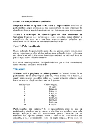 http://criatividadeaplicada.com Email: siqueira@criatividadeaplicada.com Página 14
investimento?
Fase 6: E numa próxima experiência?
Pergunte sobre o aprendizado com a experiência: Convide os
participantes a expor as mudanças que introduziriam em suas estratégias de
atuação, se viessem a participar do mesmo exercício numa outra oportunidade.
Estimule a utilização da aprendizagem em seus ambientes de
trabalho: Pergunte aos participantes como acreditam poder utilizar a
experiência do jogo para modificar comportamentos próprios que
consideram insatisfatórios em seus ambientes de trabalho.
Fase 7: Palavras finais
Chame a atenção dos participantes para o fato de que seria muito bom se, caso
não se constatasse o valor mínimo exigido para aplicação, todos recebessem
seu dinheiro de volta. Mas não é isso o que acontece na vida real. Para se
ganhar algo, há que se correr um risco.
Para evitar constrangimentos, você pode informar que o valor remanescente
será destinado a uma obra de caridade.
VARIAÇÕES
Número muito pequeno de participantes? Se houver menos de 11
participantes, dê um envelope para cada um, e você mesmo será o Auditor. A
seguir apresentamos sugestões sobre os valores mínimos exigidos para
investimento, em relação ao número de participantes:
Participantes Mínimo exigido
2 R$ 15,00
3 R$ 22,00
4 R$ 29,00
5 R$ 36,00
6 R$43,00
7 R$ 50,00
8 R$ 58,00
9 R$ 65,00
10 R$72,00
Participantes em excesso? Se se apresentaram mais do que 25
participantes, divida-os em 11 equipes e distribua um envelope para cada
equipe. Aplique o exercício normalmente, porém cobrando que os
membros das equipes deverão tomar a decisão do investimento em
conjunto, e não isoladamente, como na regra original. Deixe para os
 