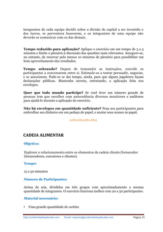 http://criatividadeaplicada.com Email: siqueira@criatividadeaplicada.com Página 15
integrantes de cada equipe decidir sobre a divisão do capital a ser investido e
dos lucros, se porventura houverem, e os integrantes de uma equipe não
deverão se comunicar com os das demais.
Tempo reduzido para aplicação? Aplique o exercício em um tempo de 3 a 5
minutos e limite o plenário à discussão das questões mais relevantes. Assegure-se,
no entanto, de reservar pelo menos 10 minutos de plenário para possibilitar um
bom aproveitamento dos resultados.
Tempo sobrando? Depois de transmitir as instruções, convide os
participantes a conversarem entre si. Estimule-os a tentar persuadir, negociar,
e se associarem. Pode-se se dar tempo, ainda, para que alguns jogadores façam
declarações públicas. Mantenha secreta, entretando, a aplicação feita nos
envelopes.
Quer que todo mundo participe? Se você tiver um número grande de
pessoas tem que escolher com antecedência diversos monitores e auditores
para ajudá-lo durante a aplicação do exercício.
Não há envelopes em quantidade suficiente? Peça aos participantes para
embrulhar seu dinheiro em um pedaço de papel, e anotar seus nomes no papel.
o-O-o-O-o-O-o-O-o
CADEIA ALIMENTAR
Objetivo:
Explorar o relacionamento entre os elementos da cadeia cliente/fornecedor
(fornecedores, executores e clientes).
Tempo:
15 a 30 mimutos
Número de Participantes:
Acima de seis, divididos em três grupos com aproximadamente a mesma
quantidade de integrantes. O exercício funciona melhor com 20 a 50 participantes.
Material necessário:
• Uma grande quantidade de cartões
 