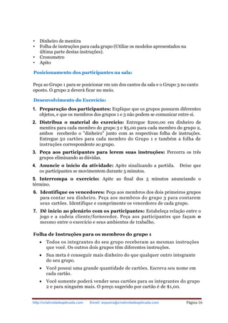 http://criatividadeaplicada.com Email: siqueira@criatividadeaplicada.com Página 16
• Dinheiro de mentira
• Folha de instruções para cada grupo (Utilize os modelos apresentados na
última parte destas instruções).
• Cronometro
• Apito
Posicionamento dos participantes na sala:
Peça ao Grupo 1 para se posicionar em um dos cantos da sala e o Grupo 3 no canto
oposto. O grupo 2 deverá ficar no meio.
Desenvolvimento do Exercício:
1. Preparação dos participantes: Explique que os grupos possuem diferentes
objetos, e que os membros dos grupos 1 e 3 não podem se comunicar entre si.
2. Distribua o material do exercício: Entregue $200,00 em dinheiro de
mentira para cada membro do grupo 3 e $5,00 para cada membro do grupo 2,
ambos receberão o "dinheiro" junto com as respectivas folha de instruções.
Entregue 50 cartões para cada membro do Grupo 1 e também a folha de
instruções correspondente ao grupo.
3. Peça aos participantes para lerem suas instruções: Percorra os três
grupos eliminando as dúvidas.
4. Anuncie o início da atividade: Apite sinalizando a partida. Deixe que
os participantes se movimentem durante 5 minutos.
5. Interrompa o exercício: Apite ao final dos 5 minutos anunciando o
término.
6. Identifique os vencedores: Peça aos membros dos dois primeiros grupos
para contar seu dinheiro. Peça aos membros do grupo 3 para contarem
seus cartões. Identifique e cumprimente os vencedores de cada grupo.
7. Dê início ao plenário com os participantes: Estabeleça relação entre o
jogo e a cadeia cliente/fornecedor. Peça aos participantes que façam o
mesmo entre o exercício e seus ambientes de trabalho.
Folha de Instruções para os membros do grupo 1
 Todos os integrantes do seu grupo receberam as mesmas instruções
que você. Os outros dois grupos têm diferentes instruções.
 Sua meta é conseguir mais dinheiro do que qualquer outro integrante
do seu grupo.
 Você possui uma grande quantidade de cartões. Escreva seu nome em
cada cartão.
 Você somente poderá vender seus cartões para os integrantes do grupo
2 e para ninguém mais. O preço sugerido por cartão é de $1,00.
 