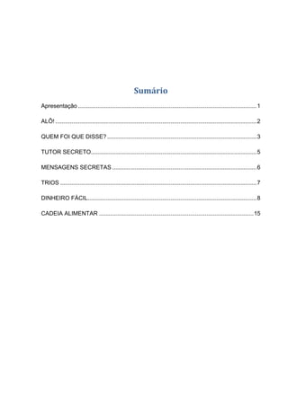 Sumário
Apresentação ..............................................................................................................1
ALÔ!............................................................................................................................2
QUEM FOI QUE DISSE? ............................................................................................3
TUTOR SECRETO......................................................................................................5
MENSAGENS SECRETAS .........................................................................................6
TRIOS .........................................................................................................................7
DINHEIRO FÁCIL........................................................................................................8
CADEIA ALIMENTAR ...............................................................................................15
 