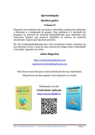 http://criatividadeaplicada.com Email: siqueira@criatividadeaplicada.com Página 1
Apresentação
Quebra-gelos
Volume II
Organizei esta coletânea de exercícios e atividades usadas para estimular
a interação e a integração de grupos. Esta coletânea é o resultado de
pesquisa na internet de material disponibilizado para utilização não
comercial. Sempre que possível, identifico os autores do material
encontrado. Espero que faça bom proveito.
No site CriatividadeAplicada.com você encontrará outros materiais de
seu interesse, livros e mais de uma centena de artigos sobre criatividade
e inovação. Aguardo sua visita.
Jairo Siqueira
http://criatividadeaplicada.com
siqueira@criatividadeaplicada.com
Dois livros essenciais para o desenvolvimento de sua criatividade.
Disponíveis em duas opções: livro impresso ou e-book.
Informações no site
Criatividade Aplicada
http://wp.me/Pg0RE-yI
 