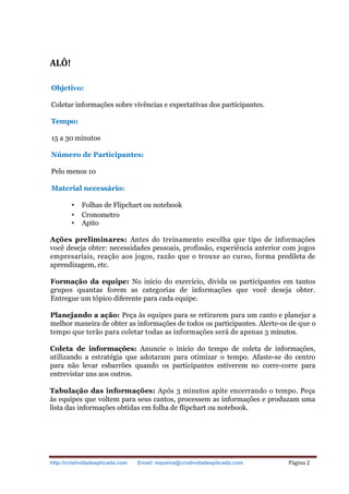 http://criatividadeaplicada.com Email: siqueira@criatividadeaplicada.com Página 2
ALÔ!
Objetivo:
Coletar informações sobre vivências e expectativas dos participantes.
Tempo:
15 a 30 minutos
Número de Participantes:
Pelo menos 10
Material necessário:
• Folhas de Flipchart ou notebook
• Cronometro
• Apito
Ações preliminares: Antes do treinamento escolha que tipo de informações
você deseja obter: necessidades pessoais, profissão, experiência anterior com jogos
empresariais, reação aos jogos, razão que o trouxe ao curso, forma predileta de
aprendizagem, etc.
Formação da equipe: No início do exercício, divida os participantes em tantos
grupos quantas forem as categorias de informações que você deseja obter.
Entregue um tópico diferente para cada equipe.
Planejando a ação: Peça às equipes para se retirarem para um canto e planejar a
melhor maneira de obter as informações de todos os participantes. Alerte-os de que o
tempo que terão para coletar todas as informações será de apenas 3 minutos.
Coleta de informações: Anuncie o início do tempo de coleta de informações,
utilizando a estratégia que adotaram para otimizar o tempo. Afaste-se do centro
para não levar esbarrões quando os participantes estiverem no corre-corre para
entrevistar uns aos outros.
Tabulação das informações: Após 3 minutos apite encerrando o tempo. Peça
às equipes que voltem para seus cantos, processem as informações e produzam uma
lista das informações obtidas em folha de flipchart ou notebook.
 