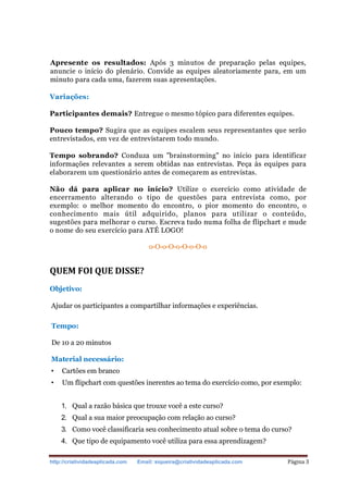 http://criatividadeaplicada.com Email: siqueira@criatividadeaplicada.com Página 3
Apresente os resultados: Após 3 minutos de preparação pelas equipes,
anuncie o início do plenário. Convide as equipes aleatoriamente para, em um
minuto para cada uma, fazerem suas apresentações.
Variações:
Participantes demais? Entregue o mesmo tópico para diferentes equipes.
Pouco tempo? Sugira que as equipes escalem seus representantes que serão
entrevistados, em vez de entrevistarem todo mundo.
Tempo sobrando? Conduza um "brainstorming" no início para identificar
informações relevantes a serem obtidas nas entrevistas. Peça às equipes para
elaborarem um questionário antes de começarem as entrevistas.
Não dá para aplicar no início? Utilize o exercício como atividade de
encerramento alterando o tipo de questões para entrevista como, por
exemplo: o melhor momento do encontro, o pior momento do encontro, o
conhecimento mais útil adquirido, planos para utilizar o conteúdo,
sugestões para melhorar o curso. Escreva tudo numa folha de flipchart e mude
o nome do seu exercício para ATÉ LOGO!
o-O-o-O-o-O-o-O-o
QUEM FOI QUE DISSE?
Objetivo:
Ajudar os participantes a compartilhar informações e experiências.
Tempo:
De 10 a 20 minutos
Material necessário:
• Cartões em branco
• Um flipchart com questões inerentes ao tema do exercício como, por exemplo:
1. Qual a razão básica que trouxe você a este curso?
2. Qual a sua maior preocupação com relação ao curso?
3. Como você classificaria seu conhecimento atual sobre o tema do curso?
4. Que tipo de equipamento você utiliza para essa aprendizagem?
 