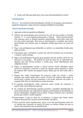 http://criatividadeaplicada.com Email: siqueira@criatividadeaplicada.com Página 4
5. O que você acha que pode fazer com o que está aprendendo no curso?
Participantes:
De 3 a 7. Se existirem mais participantes, divida-os em grupos com números
iguais de compontes, e faça com que os grupos trabalhem em paralelo.
Desenvolvimento do jogo:
1. Apresente a lista de questões no flipchart
2. Solicite aos participantes que escrevam em um de seus cartões a questão
número "1" e a sua resposta pessoal para a mesma. Todos deverão repetir
esse processo para as demais questões apresentadas, escrevendo cada uma
em um cartão separado. Peça que os participantes, à medida que forem
preenchendo seus cartões, que os coloquem virados para baixo no centro da
mesa.
3. Peça a um participante que embaralhe os cartões e os mantenha virados para
baixo na mesa.
4. Comunique que a atividade, a partir daí, deverá terminar em 10 minutos,
e comece contar o tempo.
5. Diga a um participante do grupo para apanhar um dos cartões e lê-lo em voz
alta para o seu grupo. Ele poderá ler mais de uma vez, se solicitado por
alguém, mas não deverá mostrar o cartão para evitar identificação pela
caligrafia do autor.
6. Todos os participantes (exceto o leitor) devem tentar adivinhar quem
escreveu a resposta, a escrever o nome do suposto autor (inclusive o autor
da resposta deve anotar seu próprio nome, desde que ele não tenha sido o
leitor).
7. Depois que todos terminaram de escrever, cada um revela o nome
anotado, que supõe tenha sido o autor. O autor da resposta lida então se
revela para o grupo. Os que anotaram o seu nome marcam um ponto. A
resposta lida deve ser desvirada no centro da mesa.
8. O segundo participante então seleciona outro cartão de respostas e
repete todo o procedimento anterior
9. Se a leitura de determinada resposta permitir a imediata identificação do
autor pelos demais, por repetição de alguma característica já identificada ou
até por eliminação, ninguém marca ponto. O jogo continua com a próxima
pessoa que retirar o cartão seguinte.
10.Interromper o jogo ao final de 10 minutos. A pessoa que tenha maior
número de pontos por acertos será declarada vencedora.
11. Para concluir mais rapidamente, peça a um dos participantes para ler
os cartões que restaram no centro da mesa, ao mesmo tempo em que os
autores das respostas irão se identificando.
 