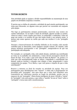 http://criatividadeaplicada.com Email: siqueira@criatividadeaplicada.com Página 5
TUTOR SECRETO
Esta atividade ajuda as equipes a dividir responsbilidades na manutenção de seus
papéis em atividades conjuntas e reuniões.
É preciso que se defina de antemão a atividade da qual estarão participando: um
tema para discussão, ou alguma coisa que precise ser executada em conjunto
pela equipe.
Tão logo os participantes estejam posicionados, escrevem seus nomes em
cartões individuais. Ao ser dado o início da atividade, alguém recolhe os cartões,
coloca-os sobre a mesa virados para baixo, os embaralha e redistribui. Cada um
pega um cartão e se certifica de que não tenha tirado o seu próprio nome. A
pessoa cujo nome aparece no cartão que cada um recebeu é o seu "protegido
secreto".
Durante o desenvolvimento do trabalho definido ou da reunião, todo mundo
contribui para as discussões, como qualquer reunião comum. No entanto, cada
pessoa monitora secretamente o seu "protegido", assegurando-se de que sua
participação está adequada.
Por exemplo, se o protegido, João, está calado demais, omitindo sua contribuição
ao tema ao ou trabalho em andamento, o tutor deverá encorajá-lo através de
frases do tipo: "E aí, João, o que você acha da ideia da Maria?". Se, porém, é o
João que está monopolizando todas as ideias e impedindo a contribuição dos
demais, pode-se inverter a situação com relação a João, perguntando a outro
componente da equipe; "E aí, Maria, o que você pensa a respeito do que o João
está falando?"
Reserve 5 minutos ao final da reunião ou atividade da equipe. Peça aos
participantes para identificarem seus "tutores". A ideia não é propriamente ser
percebido pelo "protegido". Isto quer dizer que o tutor deve distribuir seus
comentários por diferentes pessoas ao longo da atividade, porém sem se
esquecer do seu "protegido". Outra forma inteligente de atuar é dividir a "tutela"
do "protegido" com outra pessoa, o que reduz o "assédio" de um só "tutor" sobre o
"protegido" e torna mais sutil o monitoramento.
o-O-o-O-o-O-o-O-o
 
