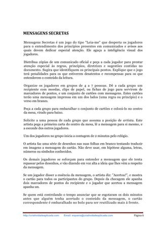http://criatividadeaplicada.com Email: siqueira@criatividadeaplicada.com Página 6
MENSAGENS SECRETAS
Mensagens Secretas é um jogo do tipo "Leia-me" que desperta os jogadores
para o entendimento dos princípios presentes em comunicados e avisos aos
quais devem dedicar especial atenção. Ele aguça a inteligência visual dos
jogadores.
Distribua cópias de um comunicado oficial e peça a cada jogador para prestar
atenção especial às regras, princípios, diretrizes e sugestões contidas no
documento. Sugira que identifiquem os principais pontos. Explique que o jogo
terá penalidades para os que estiverem desatentos e recompensas para os que
entenderem o conteúdo da leitura.
Organize os jogadores em grupos de 4 a 7 pessoas. Dê a cada grupo um
recipiente com moedas, clips de papel, ou fichas de jogo para servirem de
marcadores de pontos, e um conjunto de cartões com mensagens. Estes cartões
terão uma mensagem impressa em um dos lados (uma regra ou princípio) e o
verso em branco.
Peça a cada grupo para embaralhar o conjunto de cartões e colocá-lo no centro
da mesa, virado para baixo.
Solicite a uma pessoa de cada grupo que assuma a posição de artista. Este
artista pega a primeira carta do centro da mesa, lê a mensagem para si mesmo, e
a esconde dos outros jogadores.
Um dos jogadores no grupo inicia a contagem de 2 minutos pelo relógio.
O artista faz uma série de desenhos nas suas folhas em branco tentando traduzir
em imagens a mensagem do cartão. Não deve usar, em hipótese alguma, letras,
números ou símbolos conhecidos.
Os demais jogadores se esforçam para entender a mensagem que ele tenta
repassar pelos desenhos, e vão dizendo em voz alta a ideia que lhes vém a respeito
da mensagem.
Se um jogador disser a essência da mensagem, o artista diz: "Acertou!", e mostra
o cartão para todos os participantes do grupo. Depois da checagem ele apanha
dois marcadores de pontos do recipiente e o jogador que acertou a mensagem
apanha um.
Se quem está controlando o tempo anunciar que se esgotaram os dois minutos
antes que alguém tenha acertado o conteúdo da mensagem, o cartão
correspondente é embaralhado no bolo para ser reutilizado mais à frente.
 