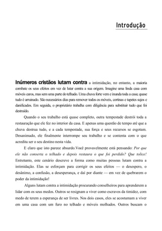 Introdução
Inúmeros cristãos lutam contra a intimidação, no entanto, a maioria
combate os seus efeitos em vez de lutar contra a sua origem. Imagine uma linda casa com
móveis caros, mas sem uma parte dotelhado. Uma chuva forte vem e inunda toda a casa; quase
tudo é arruinado. São necessários dias para remover todos os móveis, cortinas e tapetes sujos e
danificados. Em seguida, o proprietário trabalha com diligência para substituir tudo que foi
destruído.
Quando o seu trabalho está quase completo, outra tempestade destrói toda a
restauração que ele fez no interior da casa. E apenas uma questão de tempo até que a
chuva destrua tudo, e a cada tempestade, sua força e seus recursos se esgotam.
Desanimado, ele finalmente interrompe seu trabalho e se contenta com o que
acredita ser o seu destino nesta vida.
E claro que isto parece absurdo.Você provavelmente está pensando: Por que
ele não conserta o telhado e depois restaura o que foi perdido? Que tolice!
Entretanto, este cenário descreve a forma como muitas pessoas lutam contra a
intimidação. Elas se esforçam para corrigir os seus efeitos — o desespero, o
desânimo, a confusão, a desesperança, e daí por diante — em vez de quebrarem o
poder da intimidação!
Alguns lutam contra a intimidação procurando conselheiros para aprenderem a
lidar com os seus medos. Outros se resignam a viver como escravos da timidez, com
medo de terem a esperança de ser livres. Nos dois casos, eles se acostumam a viver
em uma casa com um furo no telhado e móveis molhados. Outros buscam o
 