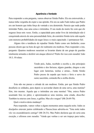 Aparência x Verdade
Para responder a esta pergunta, vamos observar Simão Pedro. Ele era extrovertido, e
nunca tinha vergonha de expor a sua opinião. Ele era ou sado.Tudo indica que Pedro
era um homem que tinha força de vontade e era destemido. Parecia que nada podia
intimidar Pedro, mas uma coisa o intimidou. O seu medo da morte fez com que ele
negasse Jesus três vezes. Então, a capacidade para andar livre da intimidação não é
conquistada através de uma personalidade forte, do contrário Simão teria sido aquele
com menores probabilidades de negar Jesus e o mais capacitado .1 permanecer fiel.
Alguns têm a tendência de repudiar Simão Pedro como um fanfarrão; essas
pessoas dizem que na hora de agir ele realmente era medroso. Para responder a isto,
pergunto: Quantos medrosos ousariam se levantar diante de um grupo de guardas
totalmente armados e desferir um ataque ofensivo? Pedro fez isso com ousadia! João
18:3, 10 relata:
Tendo pois, Judas, recebido a escolta e, dos principais
sacerdotes e dos fariseus, alguns guardas, chegou a este
lugar com lanternas, tochas e armas... Então Simão
Pedro puxou da espada que trazia e feriu o servo do
sumo sacerdote, cortando-lhe a orelha direita.
Esta não me parece a atitude de um medroso. Então, por que Simão Pedro
desafiaria os soldados, para depois se acovardar diante de uma serva, uma menina?
Sim, isto mesmo. Aquela que o intimidou era uma menina! "Ora, estava Pedro
assentado fora no pátio; e aproximando-se uma menina, uma criada, disse-lhe:
Também tu estavas com Jesus, o galileu. Mas ele o negou" (Mt 26:69-70).
Qual o motivo desta mudança?
Para responder, vamos voltar a alguns momentos antes naquela noite. Iodos os
discípulos estavam juntos celebrando a Páscoa.Jesus advertiu-os: "lista noite todos
vós vos escandalizareis comigo" (Mt 26:31). Mas Pedro declarou que ele seria uma
exceção, e afirmou com ousadia: "Ainda que venhas a ser um tropeço para todos,
 