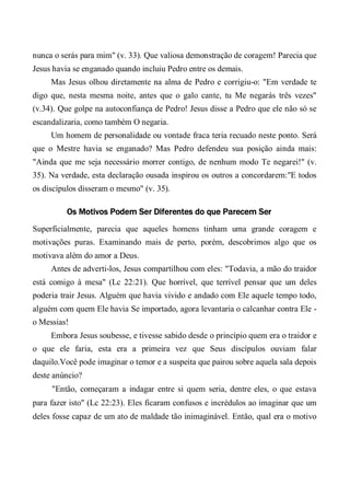 nunca o serás para mim" (v. 33). Que valiosa demonstração de coragem! Parecia que
Jesus havia se enganado quando incluiu Pedro entre os demais.
Mas Jesus olhou diretamente na alma de Pedro e corrigiu-o: "Em verdade te
digo que, nesta mesma noite, antes que o galo cante, tu Me negarás três vezes"
(v.34). Que golpe na autoconfiança de Pedro! Jesus disse a Pedro que ele não só se
escandalizaria, como também O negaria.
Um homem de personalidade ou vontade fraca teria recuado neste ponto. Será
que o Mestre havia se enganado? Mas Pedro defendeu sua posição ainda mais:
"Ainda que me seja necessário morrer contigo, de nenhum modo Te negarei!" (v.
35). Na verdade, esta declaração ousada inspirou os outros a concordarem:"E todos
os discípulos disseram o mesmo" (v. 35).
Os Motivos Podem Ser Diferentes do que Parecem Ser
Superficialmente, parecia que aqueles homens tinham uma grande coragem e
motivações puras. Examinando mais de perto, porém, descobrimos algo que os
motivava além do amor a Deus.
Antes de adverti-los, Jesus compartilhou com eles: "Todavia, a mão do traidor
está comigo à mesa" (Lc 22:21). Que horrível, que terrível pensar que um deles
poderia trair Jesus. Alguém que havia vivido e andado com Ele aquele tempo todo,
alguém com quem Ele havia Se importado, agora levantaria o calcanhar contra Ele -
o Messias!
Embora Jesus soubesse, e tivesse sabido desde o princípio quem era o traidor e
o que ele faria, esta era a primeira vez que Seus discípulos ouviam falar
daquilo.Você pode imaginar o temor e a suspeita que pairou sobre aquela sala depois
deste anúncio?
"Então, começaram a indagar entre si quem seria, dentre eles, o que estava
para fazer isto" (Lc 22:23). Eles ficaram confusos e incrédulos ao imaginar que um
deles fosse capaz de um ato de maldade tão inimaginável. Então, qual era o motivo
 