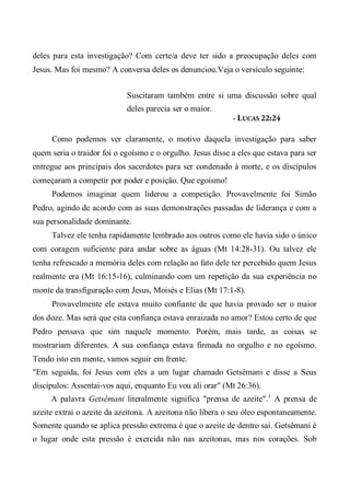 deles para esta investigação? Com certe/a deve ter sido a preocupação deles com
Jesus. Mas foi mesmo? A conversa deles os denunciou.Veja o versículo seguinte:
Suscitaram também entre si uma discussão sobre qual
deles parecia ser o maior.
- LUCAS 22:24
Como podemos ver claramente, o motivo daquela investigação para saber
quem seria o traidor foi o egoísmo e o orgulho. Jesus disse a eles que estava para ser
entregue aos principais dos sacerdotes para ser condenado à morte, e os discípulos
começaram a competir por poder e posição. Que egoísmo!
Podemos imaginar quem liderou a competição. Provavelmente foi Simão
Pedro, agindo de acordo com as suas demonstrações passadas de liderança e com a
sua personalidade dominante.
Talvez ele tenha rapidamente lembrado aos outros como ele havia sido o único
com coragem suficiente para andar sobre as águas (Mt 14:28-31). Ou talvez ele
tenha refrescado a memória deles com relação ao fato dele ter percebido quem Jesus
realmente era (Mt 16:15-16), culminando com um repetição da sua experiência no
monte da transfiguração com Jesus, Moisés e Elias (Mt 17:1-8).
Provavelmente ele estava muito confiante de que havia provado ser o maior
dos doze. Mas será que esta confiança estava enraizada no amor? Estou certo de que
Pedro pensava que sim naquele momento. Porém, mais tarde, as coisas se
mostrariam diferentes. A sua confiança estava firmada no orgulho e no egoísmo.
Tendo isto em mente, vamos seguir em frente.
"Em seguida, foi Jesus com eles a um lugar chamado Getsêmani e disse a Seus
discípulos: Assentai-vos aqui, enquanto Eu vou ali orar" (Mt 26:36).
A palavra Getsêmani literalmente significa "prensa de azeite".1
A prensa de
azeite extrai o azeite da azeitona. A azeitona não libera o seu óleo espontaneamente.
Somente quando se aplica pressão extrema é que o azeite de dentro sai. Getsêmani é
o lugar onde esta pressão é exercida não nas azeitonas, mas nos corações. Sob
 